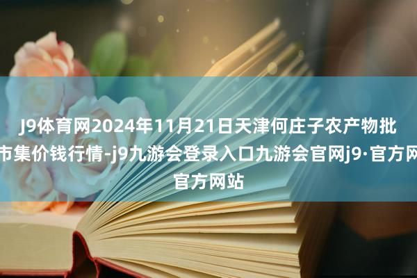 J9体育网2024年11月21日天津何庄子农产物批发市集价钱行情-j9九游会登录入口九游会官网j9·官方网站