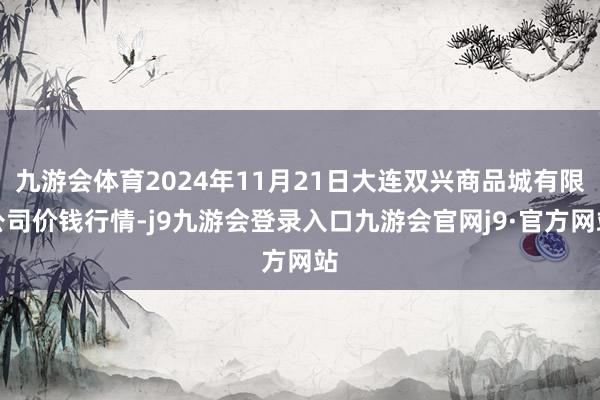 九游会体育2024年11月21日大连双兴商品城有限公司价钱行情-j9九游会登录入口九游会官网j9·官方网站