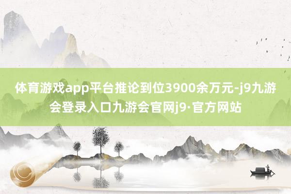 体育游戏app平台推论到位3900余万元-j9九游会登录入口九游会官网j9·官方网站