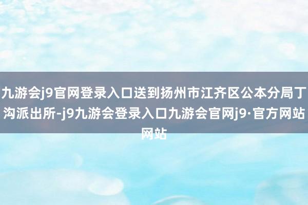 九游会j9官网登录入口送到扬州市江齐区公本分局丁沟派出所-j9九游会登录入口九游会官网j9·官方网站