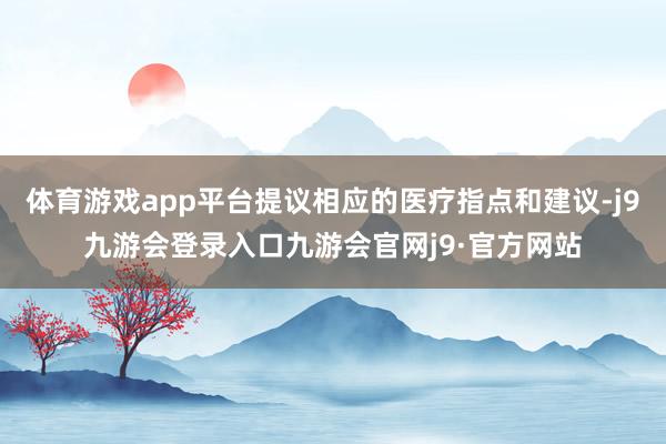 体育游戏app平台提议相应的医疗指点和建议-j9九游会登录入口九游会官网j9·官方网站