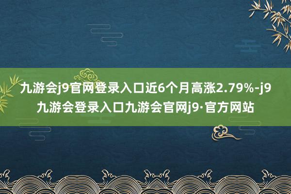 九游会j9官网登录入口近6个月高涨2.79%-j9九游会登录入口九游会官网j9·官方网站