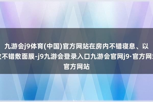 九游会j9体育(中国)官方网站在房内不错寝息、以致不错敷面膜-j9九游会登录入口九游会官网j9·官方网站