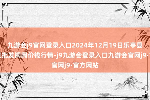 九游会j9官网登录入口2024年12月19日乐亭县冀东果菜批发阛阓价钱行情-j9九游会登录入口九游会官网j9·官方网站