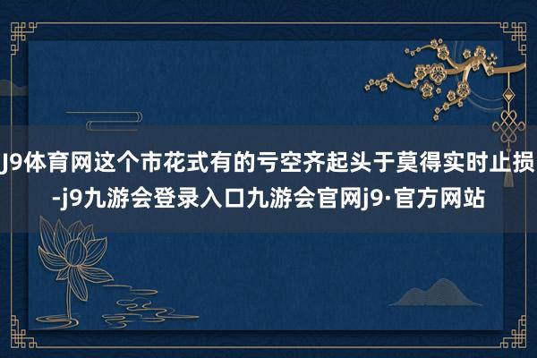 J9体育网这个市花式有的亏空齐起头于莫得实时止损-j9九游会登录入口九游会官网j9·官方网站