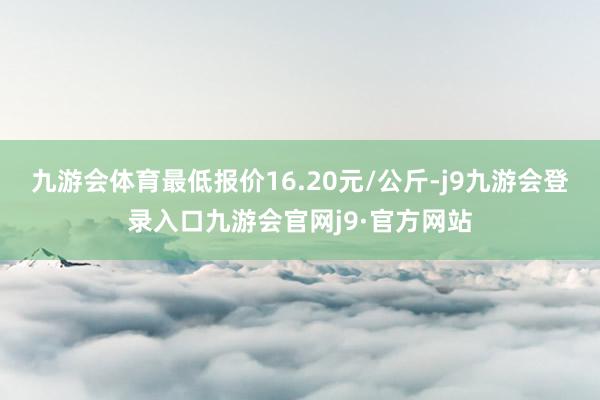 九游会体育最低报价16.20元/公斤-j9九游会登录入口九游会官网j9·官方网站