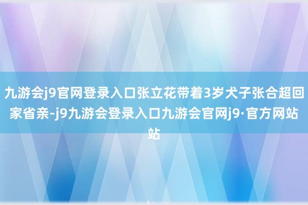 九游会j9官网登录入口张立花带着3岁犬子张合超回家省亲-j9九游会登录入口九游会官网j9·官方网站