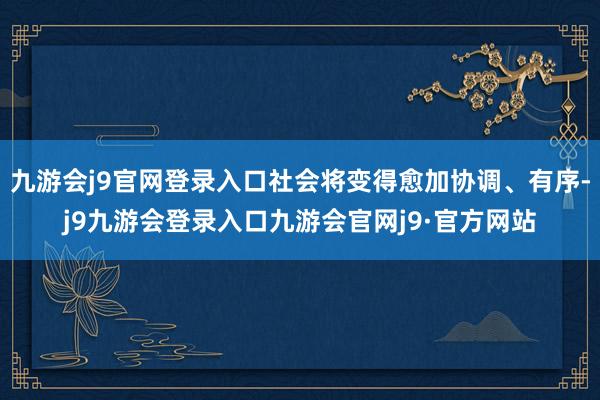 九游会j9官网登录入口社会将变得愈加协调、有序-j9九游会登录入口九游会官网j9·官方网站
