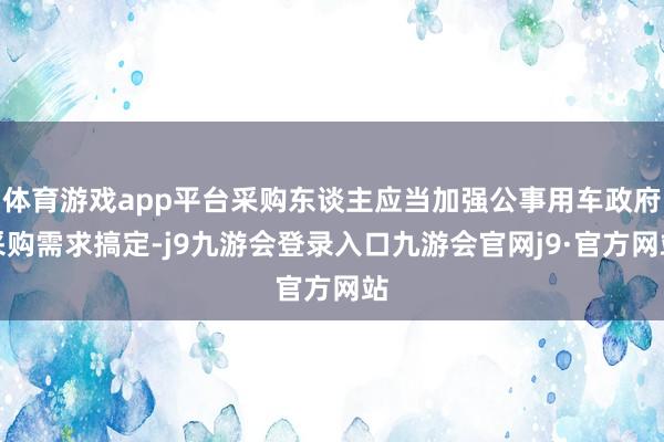 体育游戏app平台采购东谈主应当加强公事用车政府采购需求搞定-j9九游会登录入口九游会官网j9·官方网站