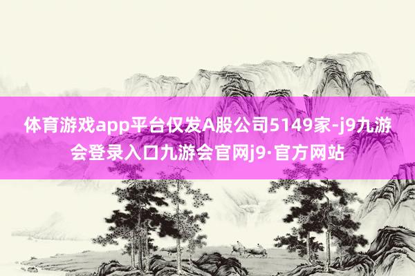 体育游戏app平台仅发A股公司5149家-j9九游会登录入口九游会官网j9·官方网站