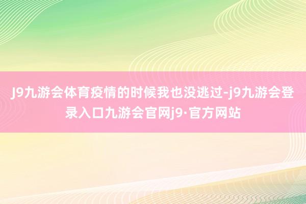 J9九游会体育疫情的时候我也没逃过-j9九游会登录入口九游会官网j9·官方网站