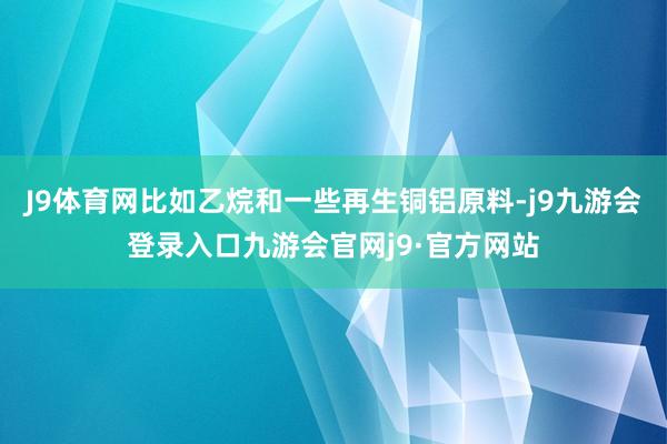 J9体育网比如乙烷和一些再生铜铝原料-j9九游会登录入口九游会官网j9·官方网站