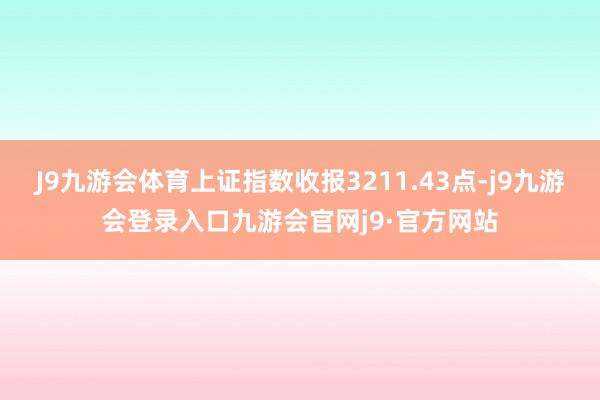 J9九游会体育上证指数收报3211.43点-j9九游会登录入口九游会官网j9·官方网站