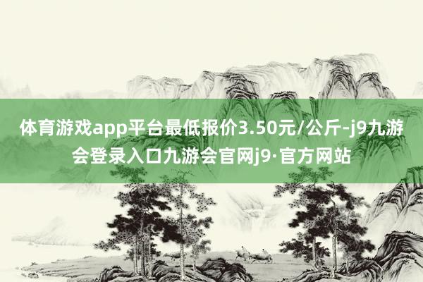 体育游戏app平台最低报价3.50元/公斤-j9九游会登录入口九游会官网j9·官方网站