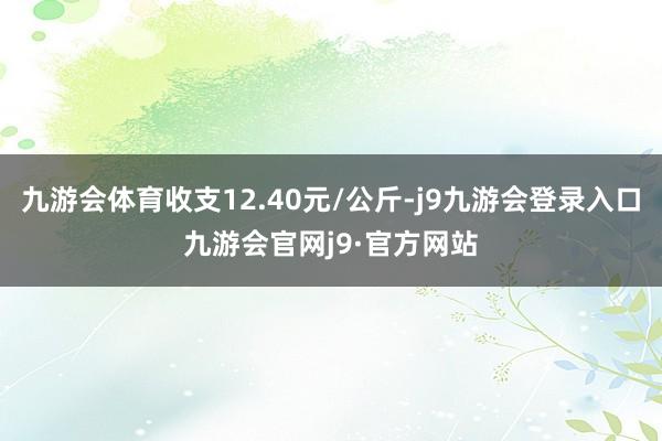 九游会体育收支12.40元/公斤-j9九游会登录入口九游会官网j9·官方网站