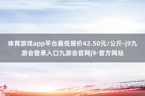 体育游戏app平台最低报价42.50元/公斤-j9九游会登录入口九游会官网j9·官方网站