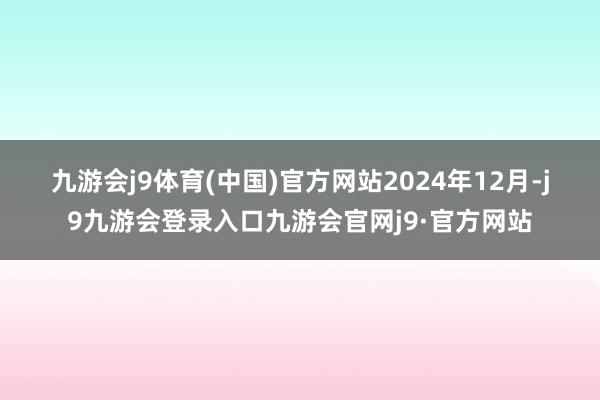 九游会j9体育(中国)官方网站　　2024年12月-j9九游会登录入口九游会官网j9·官方网站