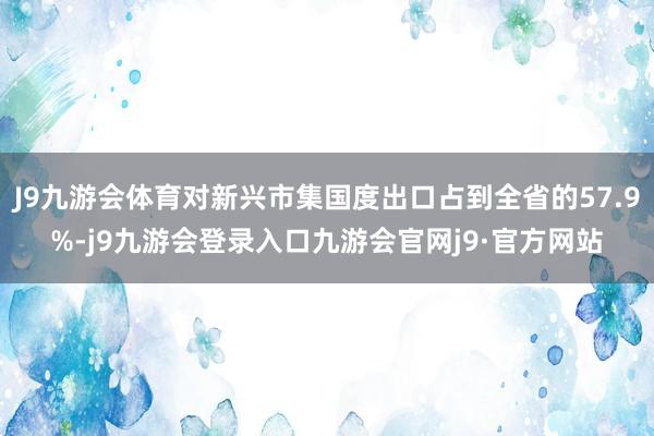 J9九游会体育对新兴市集国度出口占到全省的57.9%-j9九游会登录入口九游会官网j9·官方网站