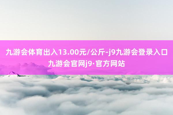 九游会体育出入13.00元/公斤-j9九游会登录入口九游会官网j9·官方网站