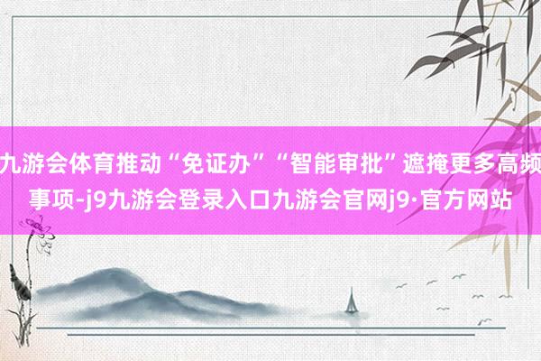 九游会体育推动“免证办”“智能审批”遮掩更多高频事项-j9九游会登录入口九游会官网j9·官方网站