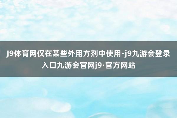 J9体育网仅在某些外用方剂中使用-j9九游会登录入口九游会官网j9·官方网站
