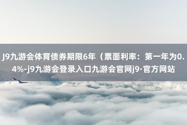 J9九游会体育债券期限6年(票面利率:第一年为0.4%-j9九游会登录入口九游会官网j9·官方网站