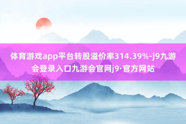 体育游戏app平台转股溢价率314.39%-j9九游会登录入口九游会官网j9·官方网站