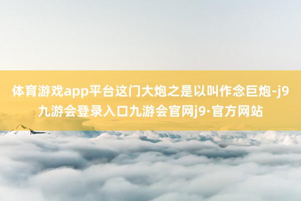 体育游戏app平台这门大炮之是以叫作念巨炮-j9九游会登录入口九游会官网j9·官方网站