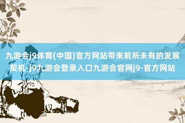 九游会j9体育(中国)官方网站带来前所未有的发展契机-j9九游会登录入口九游会官网j9·官方网站