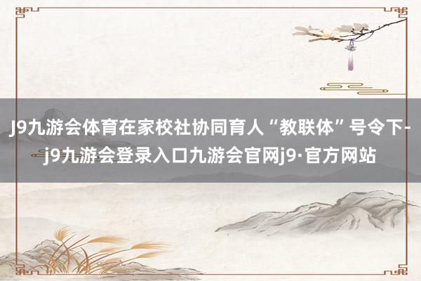 J9九游会体育在家校社协同育人“教联体”号令下-j9九游会登录入口九游会官网j9·官方网站