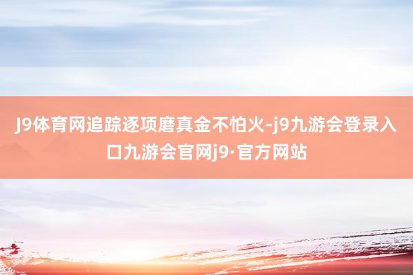 J9体育网追踪逐项磨真金不怕火-j9九游会登录入口九游会官网j9·官方网站