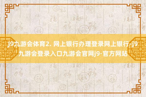 J9九游会体育2. 网上银行办理登录网上银行-j9九游会登录入口九游会官网j9·官方网站