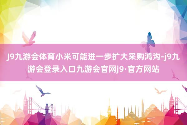 J9九游会体育小米可能进一步扩大采购鸿沟-j9九游会登录入口九游会官网j9·官方网站