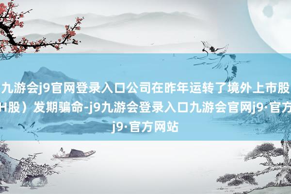 九游会j9官网登录入口公司在昨年运转了境外上市股份（H股）发期骗命-j9九游会登录入口九游会官网j9·官方网站
