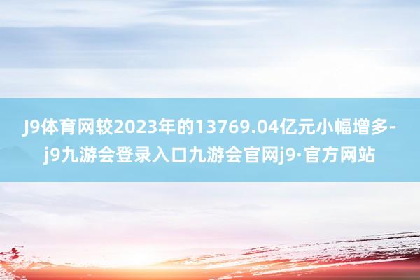 J9体育网较2023年的13769.04亿元小幅增多-j9九游会登录入口九游会官网j9·官方网站