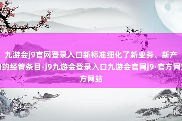 九游会j9官网登录入口　　新标准细化了新业务、新产物的经管条目-j9九游会登录入口九游会官网j9·官方网站