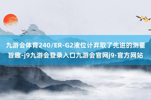 九游会体育240/ER-G2液位计弃取了先进的测量旨趣-j9九游会登录入口九游会官网j9·官方网站
