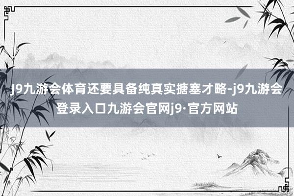 J9九游会体育还要具备纯真实搪塞才略-j9九游会登录入口九游会官网j9·官方网站