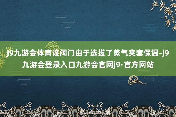 J9九游会体育该阀门由于选拔了蒸气夹套保温-j9九游会登录入口九游会官网j9·官方网站