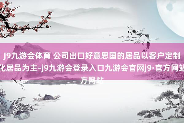 J9九游会体育 公司出口好意思国的居品以客户定制化居品为主-j9九游会登录入口九游会官网j9·官方网站