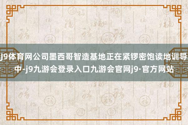 J9体育网公司墨西哥智造基地正在紧锣密饱读地训导中-j9九游会登录入口九游会官网j9·官方网站