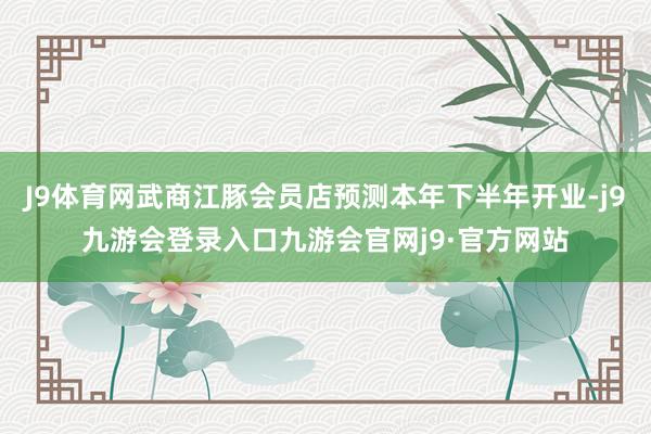 J9体育网武商江豚会员店预测本年下半年开业-j9九游会登录入口九游会官网j9·官方网站