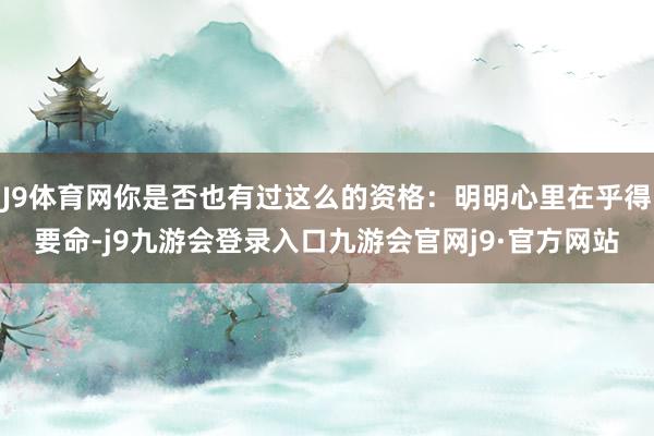 J9体育网你是否也有过这么的资格:明明心里在乎得要命-j9九游会登录入口九游会官网j9·官方网站