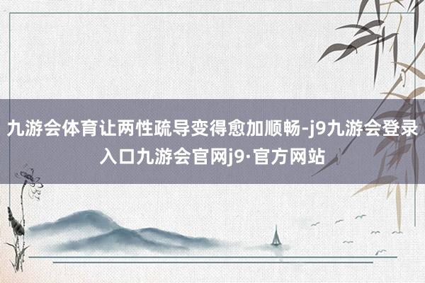 九游会体育让两性疏导变得愈加顺畅-j9九游会登录入口九游会官网j9·官方网站