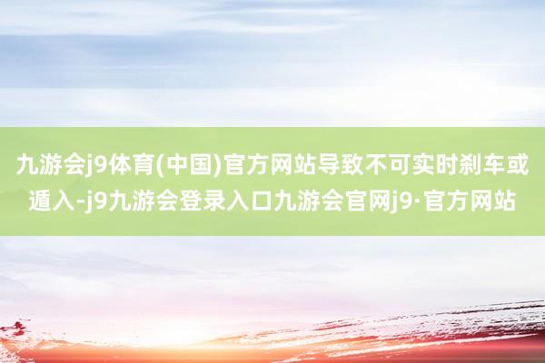 九游会j9体育(中国)官方网站导致不可实时刹车或遁入-j9九游会登录入口九游会官网j9·官方网站