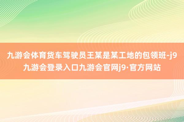 九游会体育货车驾驶员王某是某工地的包领班-j9九游会登录入口九游会官网j9·官方网站