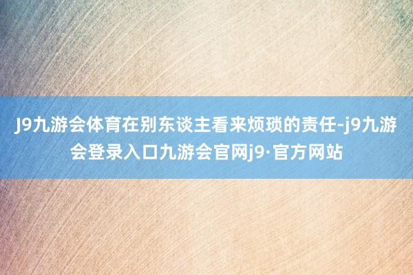 J9九游会体育在别东谈主看来烦琐的责任-j9九游会登录入口九游会官网j9·官方网站