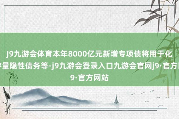 J9九游会体育本年8000亿元新增专项债将用于化解存量隐性债务等-j9九游会登录入口九游会官网j9·官方网站