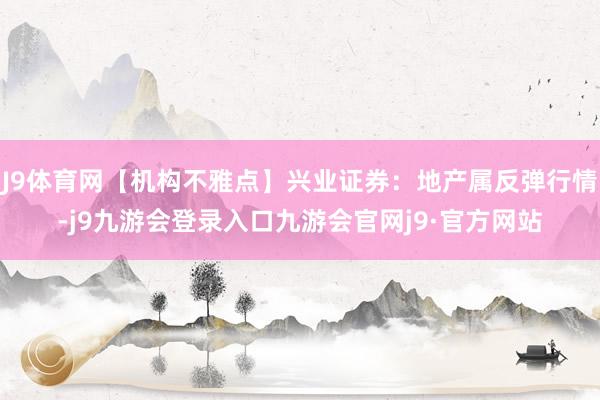 J9体育网【机构不雅点】兴业证券:地产属反弹行情-j9九游会登录入口九游会官网j9·官方网站