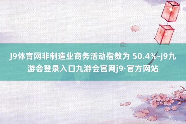 J9体育网非制造业商务活动指数为 50.4%-j9九游会登录入口九游会官网j9·官方网站